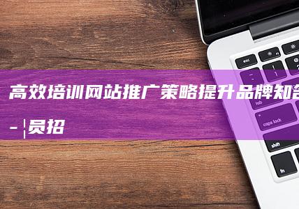 高效培训网站推广策略：提升品牌知名度与学员招募